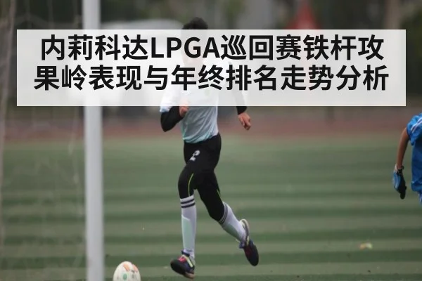 内莉科达LPGA巡回赛铁杆攻果岭表现与年终排名走势分析